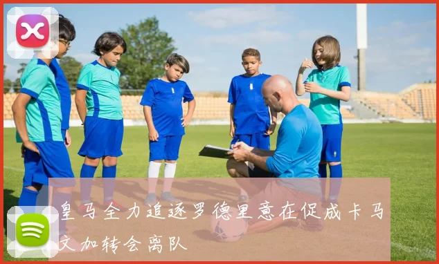 皇马全力追逐罗德里意在促成卡马文加转会离队