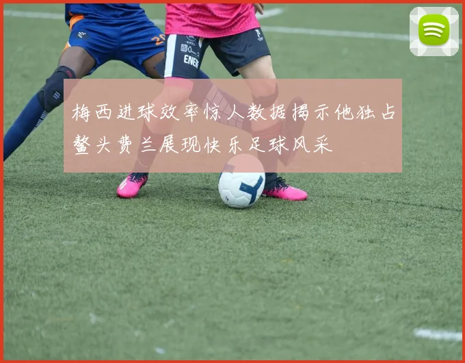 梅西进球效率惊人数据揭示他独占鳌头费兰展现快乐足球风采