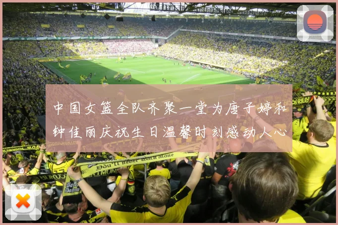 中国女篮全队齐聚一堂为唐子婷和钟佳丽庆祝生日温馨时刻感动人心
