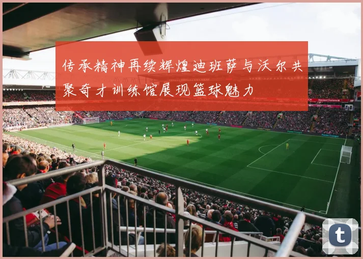 传承精神再续辉煌迪班萨与沃尔共聚奇才训练馆展现篮球魅力