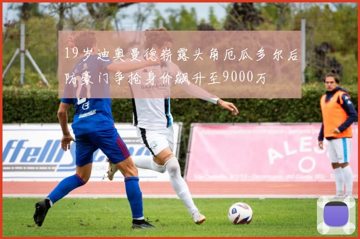 19岁迪奥曼德崭露头角厄瓜多尔后防豪门争抢身价飙升至9000万