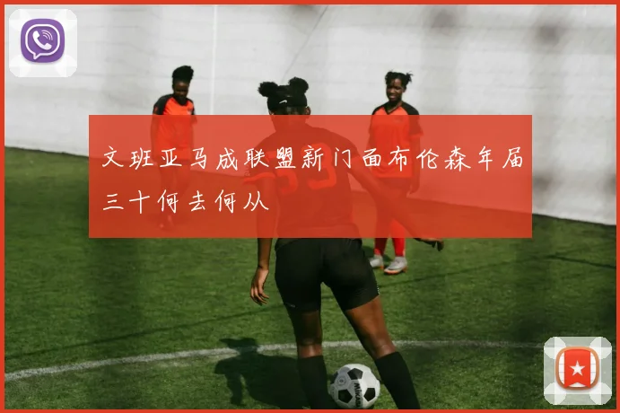 文班亚马成联盟新门面布伦森年届三十何去何从