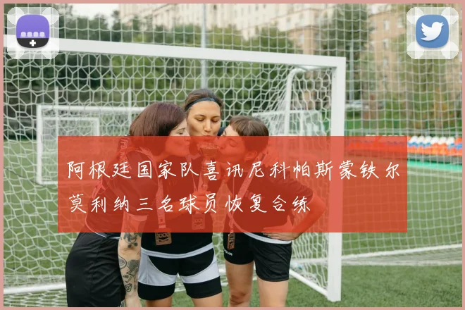 阿根廷国家队喜讯尼科帕斯蒙铁尔莫利纳三名球员恢复合练