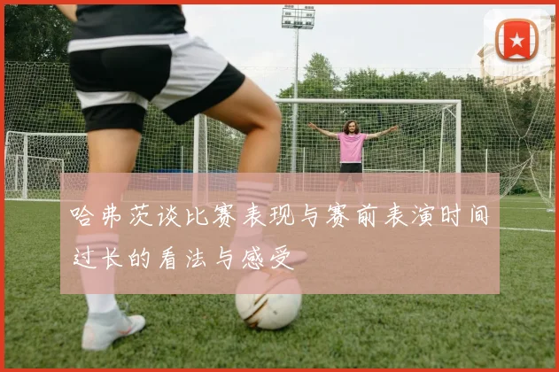 哈弗茨谈比赛表现与赛前表演时间过长的看法与感受