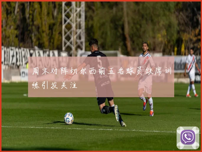 周末对阵切尔西前五名球员缺席训练引发关注