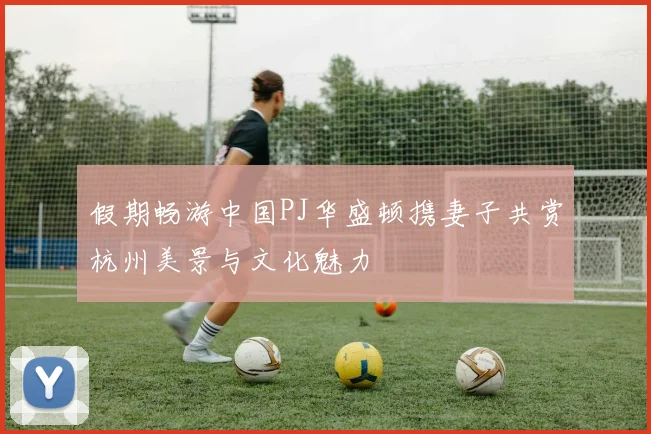 假期畅游中国PJ华盛顿携妻子共赏杭州美景与文化魅力