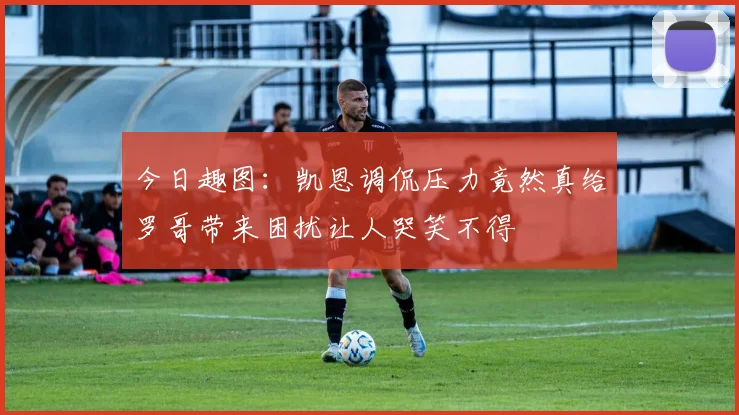 今日趣图：凯恩调侃压力竟然真给罗哥带来困扰让人哭笑不得